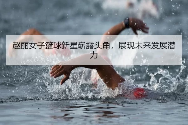 赵丽女子篮球新星崭露头角，展现未来发展潜力