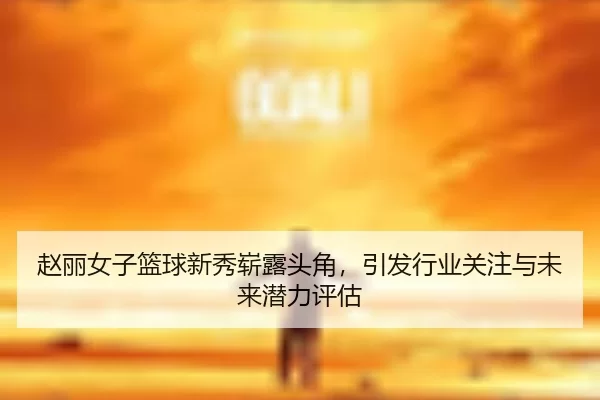 赵丽女子篮球新秀崭露头角，引发行业关注与未来潜力评估