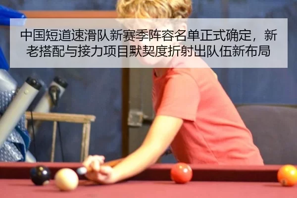 中国短道速滑队新赛季阵容名单正式确定，新老搭配与接力项目默契度折射出队伍新布局